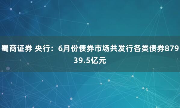 蜀商证券 央行：6月份债券市场共发行各类债券87939.5亿元
