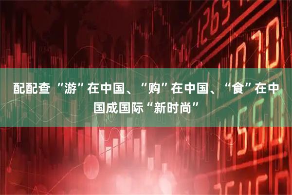 配配查 “游”在中国、“购”在中国、“食”在中国成国际“新时尚”