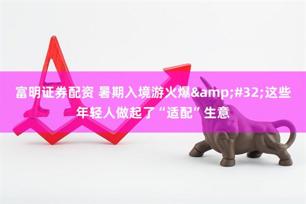 富明证券配资 暑期入境游火爆&#32;这些年轻人做起了“适配”生意