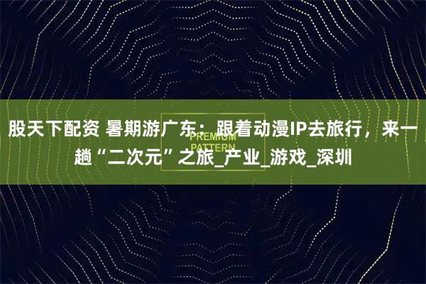 股天下配资 暑期游广东：跟着动漫IP去旅行，来一趟“二次元”之旅_产业_游戏_深圳