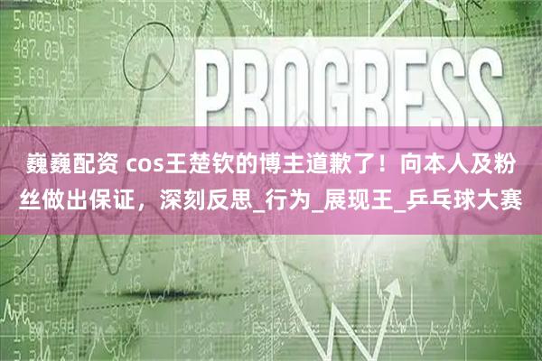 巍巍配资 cos王楚钦的博主道歉了！向本人及粉丝做出保证，深刻反思_行为_展现王_乒乓球大赛