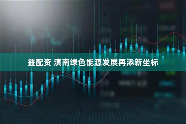 益配资 滇南绿色能源发展再添新坐标