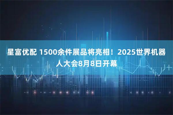 星富优配 1500余件展品将亮相！2025世界机器人大会8月8日开幕