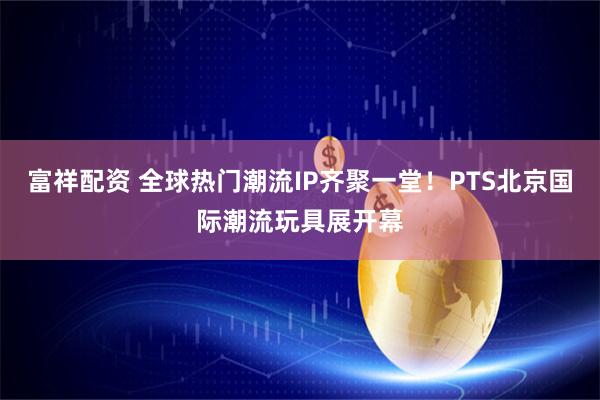 富祥配资 全球热门潮流IP齐聚一堂！PTS北京国际潮流玩具展开幕