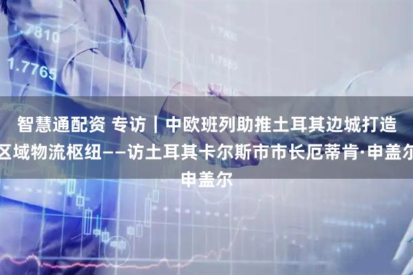 智慧通配资 专访｜中欧班列助推土耳其边城打造区域物流枢纽——访土耳其卡尔斯市市长厄蒂肯·申盖尔