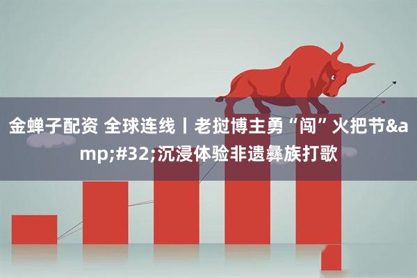 金蝉子配资 全球连线丨老挝博主勇“闯”火把节&#32;沉浸体验非遗彝族打歌