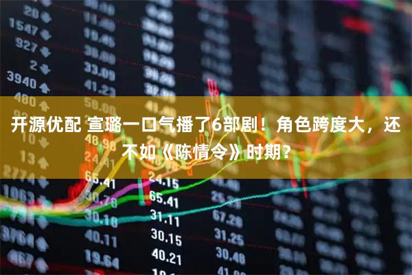 开源优配 宣璐一口气播了6部剧！角色跨度大，还不如《陈情令》时期？