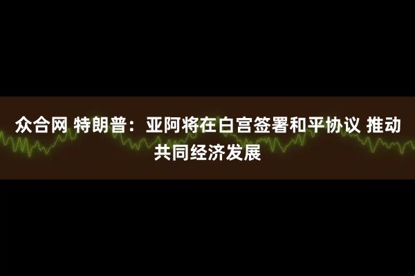 众合网 特朗普：亚阿将在白宫签署和平协议 推动共同经济发展