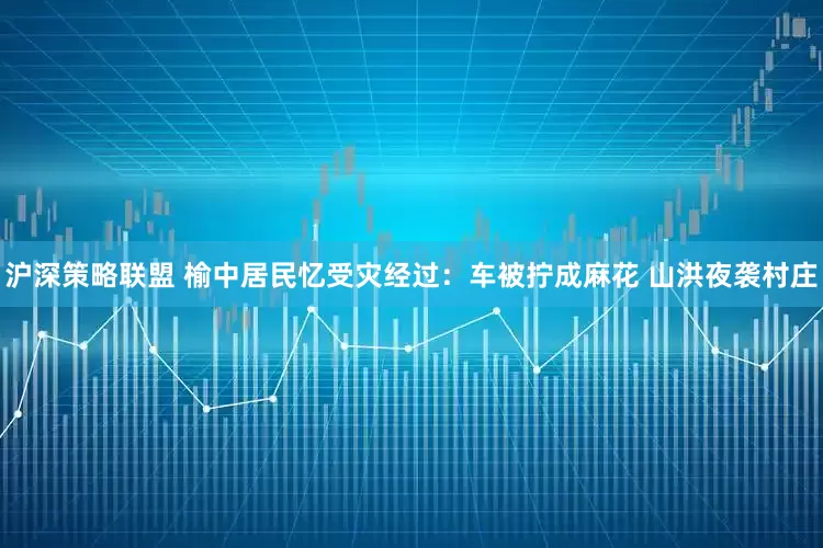 沪深策略联盟 榆中居民忆受灾经过：车被拧成麻花 山洪夜袭村庄