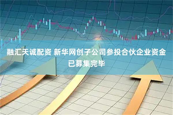 融汇天诚配资 新华网创子公司参投合伙企业资金已募集完毕