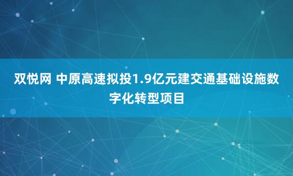 双悦网 中原高速拟投1.9亿元建交通基础设施数字化转型项目