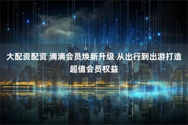 大配资配资 滴滴会员焕新升级 从出行到出游打造超值会员权益
