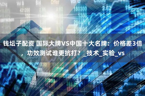 钱坛子配资 国际大牌VS中国十大名牌：价格差3倍，功效测试谁更抗打？_技术_实验_vs