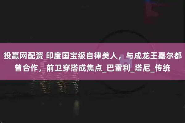 投赢网配资 印度国宝级自律美人，与成龙王嘉尔都曾合作，前卫穿搭成焦点_巴雷利_塔尼_传统