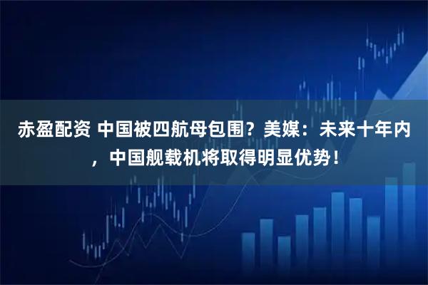 赤盈配资 中国被四航母包围？美媒：未来十年内，中国舰载机将取得明显优势！