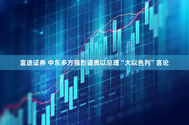 富途证券 中东多方强烈谴责以总理“大以色列”言论