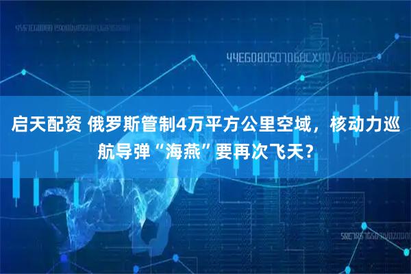 启天配资 俄罗斯管制4万平方公里空域,核动力巡航导弹“海燕”要再次飞天?