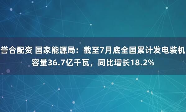 誉合配资 国家能源局：截至7月底全国累计发电装机容量36.7亿千瓦，同比增长18.2%
