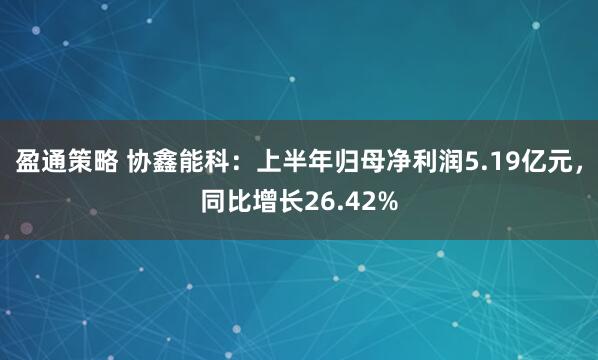 盈通策略 协鑫能科：上半年归母净利润5.19亿元，同比增长26.42%