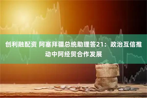 创利融配资 阿塞拜疆总统助理答21：政治互信推动中阿经贸合作发展