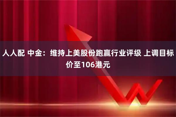 人人配 中金：维持上美股份跑赢行业评级 上调目标价至106港元