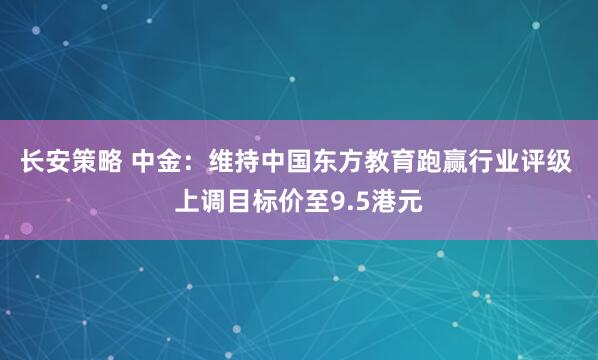 长安策略 中金：维持中国东方教育跑赢行业评级 上调目标价至9.5港元
