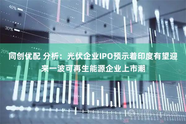 同创优配 分析：光伏企业IPO预示着印度有望迎来一波可再生能源企业上市潮
