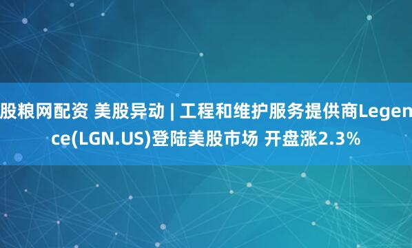 股粮网配资 美股异动 | 工程和维护服务提供商Legence(LGN.US)登陆美股市场 开盘涨2.3%