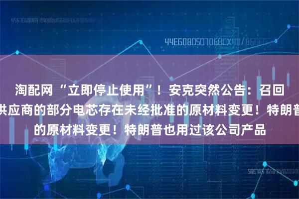 淘配网 “立即停止使用”！安克突然公告：召回多款充电宝，因某供应商的部分电芯存在未经批准的原材料变更！特朗普也用过该公司产品