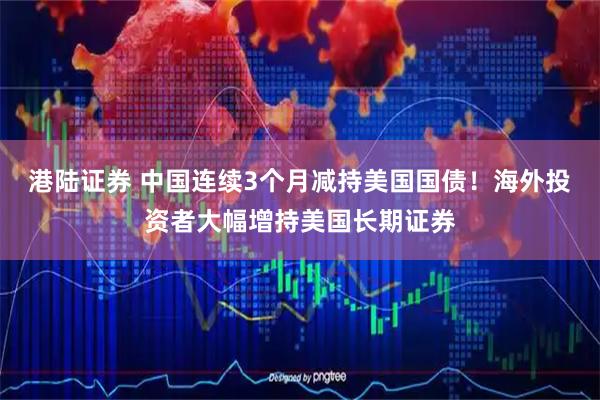 港陆证券 中国连续3个月减持美国国债！海外投资者大幅增持美国长期证券