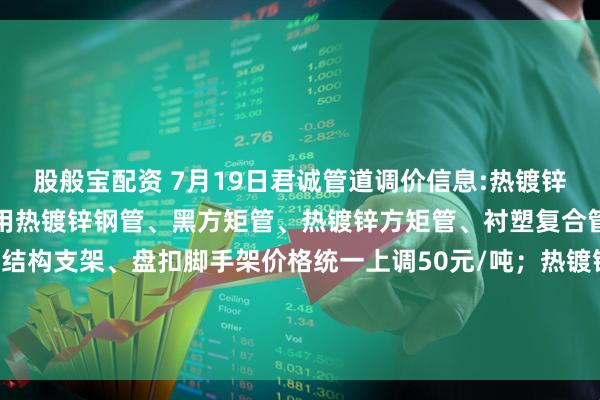 股般宝配资 7月19日君诚管道调价信息:热镀锌圆管、直缝焊管、燃气专用热镀锌钢管、黑方矩管、热镀锌方矩管、衬塑复合管、大棚椭圆管、光伏结构支架、盘扣脚手架价格统一上调50元/吨；热镀锌无缝管执行2024年7月17日价格；涂塑复合管、预涂覆热浸锌钢管执行2025年1月9日政策。