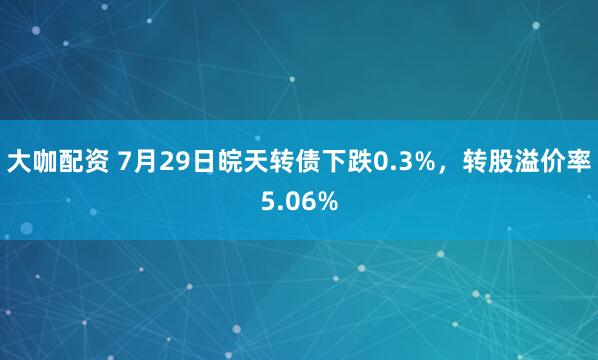大咖配资 7月29日皖天转债下跌0.3%，转股溢价率5.06%