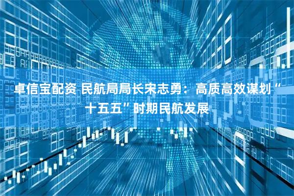 卓信宝配资 民航局局长宋志勇：高质高效谋划“十五五”时期民航发展