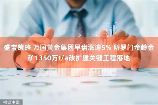 盛宝策略 万国黄金集团早盘涨逾5% 所罗门金岭金矿1350万t/a改扩建关键工程落地