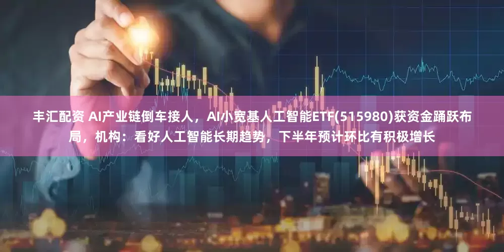 丰汇配资 AI产业链倒车接人，AI小宽基人工智能ETF(515980)获资金踊跃布局，机构：看好人工智能长期趋势，下半年预计环比有积极增长