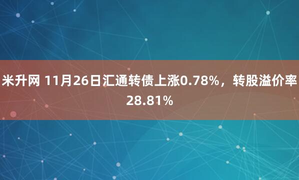 米升网 11月26日汇通转债上涨0.78%，转股溢价率28.81%